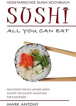 SUSHI * Vegetarisches Sushi Kochbuch * ALL YOU CAN EAT * Soulfood für ein langes Leben * Schritt für Schritt Anleitung für Einsteiger