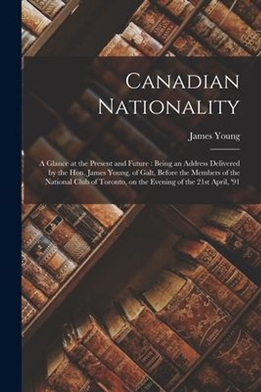 Canadian Nationality [microform]: a Glance at the Present and Future: Being an Address Delivered by the Hon. James Young, of Galt, Before the Members