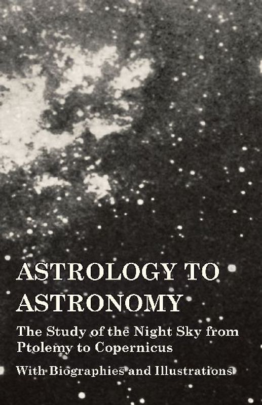 Astrology to Astronomy - The Study of the Night Sky from Ptolemy to Copernicus - With Biographies and Illustrations