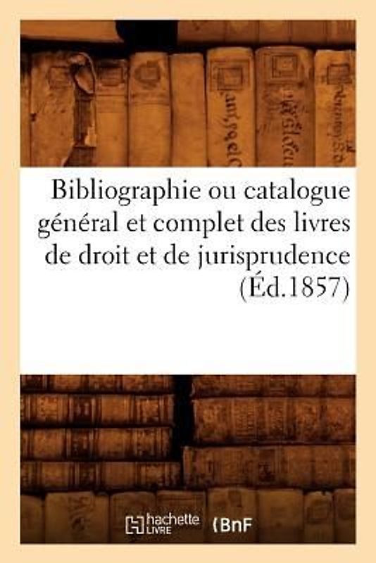 Bibliographie Ou Catalogue Général Et Complet Des Livres de Droit Et de Jurisprudence (Éd.1857)