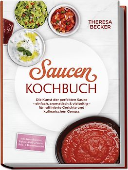 Saucen Kochbuch: Die Kunst der perfekten Sauce – einfach, aromatisch & vielseitig – inkl. Grundsaucen, Rahm-, Grill-, Pasta-, Asia- & Dessertsaucen – für raffinierte Gerichte und kulinarischen Genuss