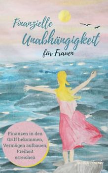 Finanzielle Unabhängigkeit für Frauen: Finanzen in den Griff bekommen, Vermögen aufbauen, Freiheit erreichen