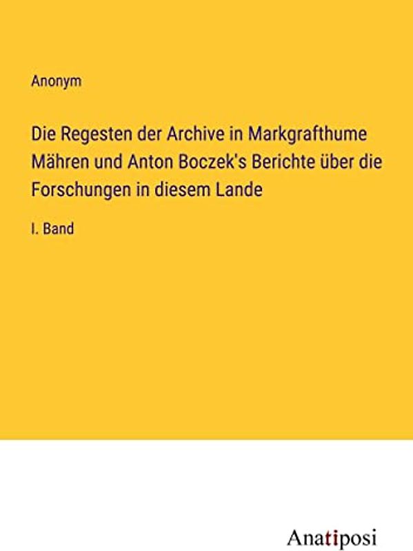 Die Regesten der Archive in Markgrafthume Mähren und Anton Boczek's Berichte über die Forschungen in diesem Lande: I. Band