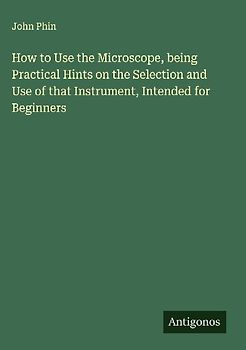 How to Use the Microscope, being Practical Hints on the Selection and Use of that Instrument, Intended for Beginners