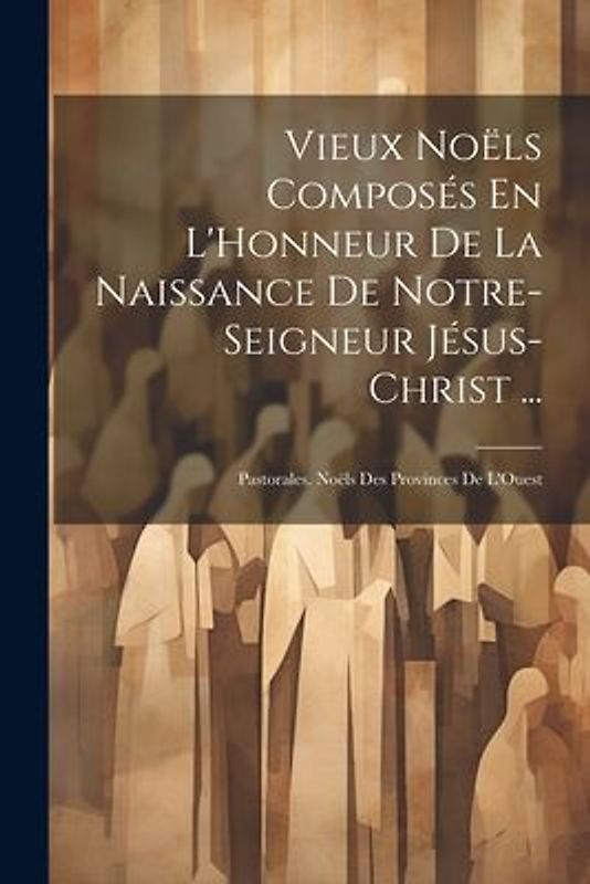 Vieux Noëls Composés En L'Honneur De La Naissance De Notre-Seigneur Jésus-Christ ...: Pastorales. Noëls Des Provinces De L'Ouest