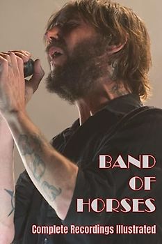 Band Of Horses: Complete Recordings Illustrated (Essential Discographies, Band 187)