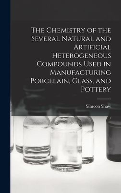 The Chemistry of the Several Natural and Artificial Heterogeneous Compounds Used in Manufacturing Porcelain, Glass, and Pottery