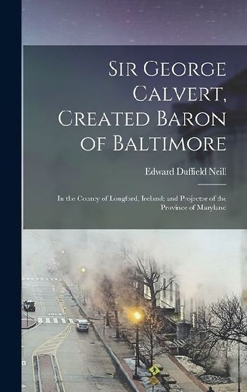 Sir George Calvert, Created Baron of Baltimore: In the County of Longford, Ireland; and Projector of the Province of Maryland