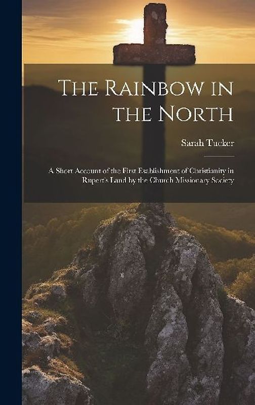 The Rainbow in the North: A Short Account of the First Esablishment of Christianity in Rupert's Land by the Church Missionary Society