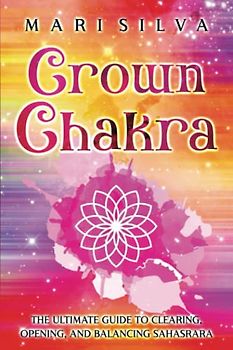 Crown Chakra: The Ultimate Guide to Clearing, Opening, and Balancing Sahasrara (The Seven Chakras)