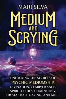 Medium and Scrying: Unlocking the Secrets of Psychic Mediumship, Divination, Clairvoyance, Spirit Guides, Channeling, Crystal Ball Gazing, and More