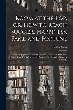 Room at the Top, or, How to Reach Success, Happiness, Fame and Fortune: With Biographical Notices of Successful, Self-made Men, Who Have Risen From Ob