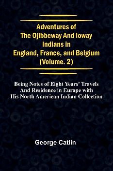 Adventures of the Ojibbeway and Ioway Indians in England, France, and Belgium; Vol. 2;  being Notes of Eight Years' Travels and Residence in Europe with his North American Indian Collection