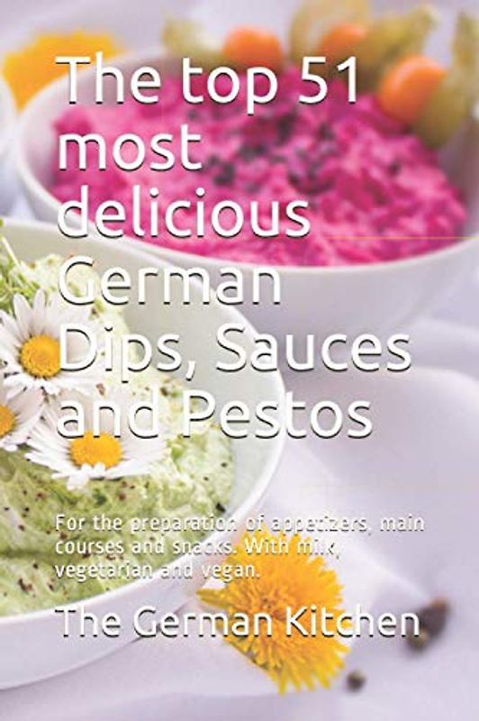 The top 51 most delicious German Dips, Sauces and Pestos: For the preparation of appetizers, main courses and snacks. With milk, vegetarian and vegan.