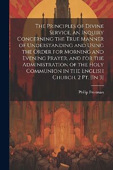 The Principles of Divine Service, an Inquiry Concerning the True Manner of Understanding and Using the Order for Morning and Evening Prayer, and for the Administration of the Holy Communion in the English Church. 2 Pt. [In 3]