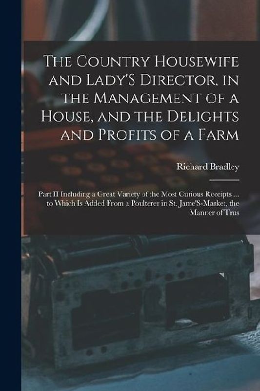 The Country Housewife and Lady'S Director, in the Management of a House, and the Delights and Profits of a Farm: Part II Including a Great Variety of