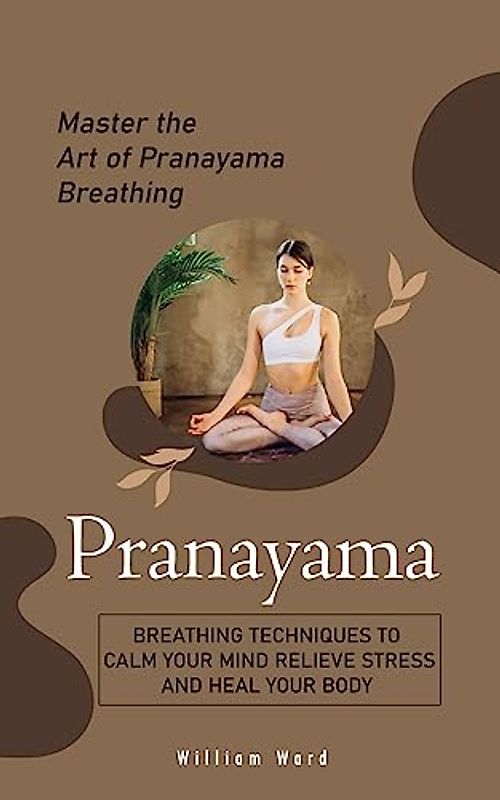 Pranayama: Master the Art of Pranayama Breathing (Breathing Techniques to Calm Your Mind Relieve Stress and Heal Your Body)