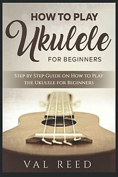 How to Play the Ukulele: Step by Step Guide on How to Play the Ukulele for Beginners (Music Mastery)