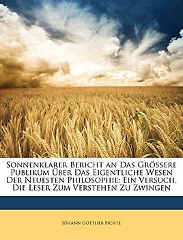 Sonnenklarer Bericht an Das Grössere Publikum Über Das Eigentliche Wesen Der Neuesten Philosophie: Ein Versuch, Die Lese: Ein Versuch, Die Leser Zum Verstehen Zu Zwingen.