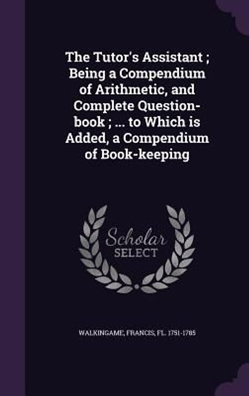 The Tutor's Assistant; Being a Compendium of Arithmetic, and Complete Question-book; ... to Which is Added, a Compendium of Book-keeping