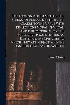 The Economy of Health or The Stream of Human Life From the Cradle to the Grave With Reflections Moral, Physical, and Philosophical on the Successive Phases of Human Existence, the Maladies to Which They are Subject, and the Dangers That may be Averted