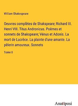 Oeuvres complètes de Shakspeare; Richard III. Henri VIII. Titus Andronicus. Poëmes et sonnets de Shakspeare; Vénus et Adonis. La mort de Lucrèce. La plainte d'une amante. La pèlerin amoureux. Sonnets