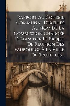 Rapport Au Conseil Communal D'ixelles Au Nom De La Commission ChargÃ(c)e D'examiner Le Projet De RÃ(c)union Des Faubourgs Ã La Ville De Bruxelles...