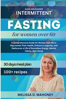 INTERMITTENT FASTING FOR WOMEN OVER 60: A Comprehensive Guide for Women Over 60 to Rejuvenate Their Health, Enhance Longevity, and Rediscover a Life of Boundless Energy, Mental Clarity, Well-Being