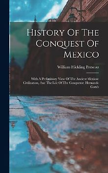 History Of The Conquest Of Mexico: With A Preliminary View Of The Ancient Mexican Civilization, And The Life Of The Conqueror, Hernando Cortés