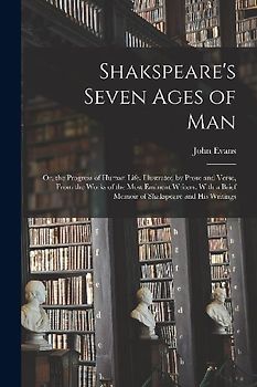 Shakspeare's Seven Ages of Man: Or, the Progress of Human Life. Illustrated by Prose and Verse, From the Works of the Most Eminent Writers. With a Bri