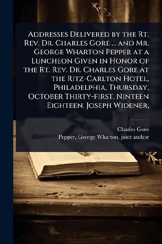 Addresses Delivered by the Rt. Rev. Dr. Charles Gore ... and Mr. George Wharton Pepper at a Luncheon Given in Honor of the Rt. Rev. Dr. Charles Gore at the Ritz-Carlton Hotel, Philadelphia, Thursday, October Thirty-first, Ninteen Eighteen, Joseph Widener,