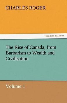 The Rise of Canada, from Barbarism to Wealth and Civilisation Volume 1