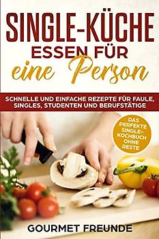 SINGLE-KÜCHE: Essen für eine Person. Schnelle und einfache Rezepte für Faule, Singles, Studenten und Berufstätige: Das perfekte Single-Kochbuch ohne Reste