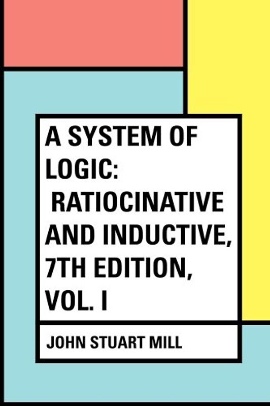 A System of Logic: Ratiocinative and Inductive, 7th Edition, Vol. I