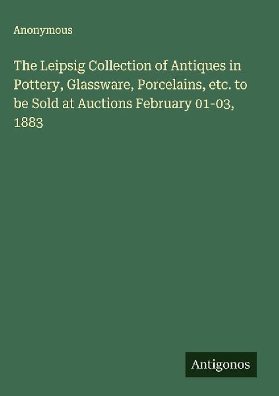 The Leipsig Collection of Antiques in Pottery, Glassware, Porcelains, etc. to be Sold at Auctions February 01-03, 1883