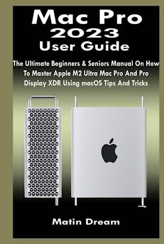 Mac Pro 2023 User Guide: The Ultimate Beginners & Seniors Manual On How To Master Apple M2 Ultra Mac Pro And Pro Display XDR Using macOS Tips And Tricks
