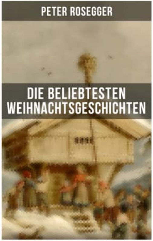 Die beliebtesten Weihnachtsgeschichten von Peter Rosegger: Erste Weihnachten in der Waldheimat + Die heilige Weihnachtszeit + Als ich Christtagsfreude holen ging + Weihnacht in Winkelsteg