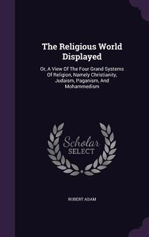 The Religious World Displayed: Or, A View Of The Four Grand Systems Of Religion, Namely Christianity, Judaism, Paganism, And Mohammedism