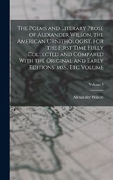 The Poems and Literary Prose of Alexander Wilson, the American Ornithologist. For the First Time Fully Collected and Compared With the Original and Ea