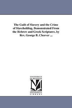 The Guilt of Slavery and the Crime of Slaveholding, Demonstrated From the Hebrew and Greek Scriptures. by Rev. George B. Cheever ...