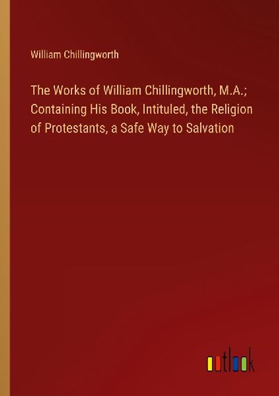 The Works of William Chillingworth, M.A.; Containing His Book, Intituled, the Religion of Protestants, a Safe Way to Salvation