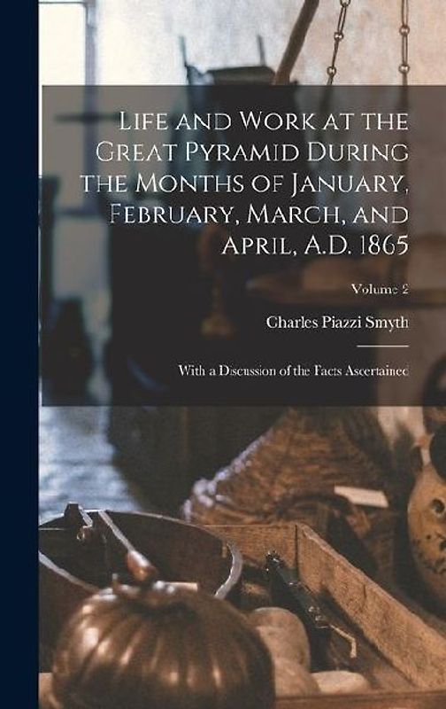 Life and Work at the Great Pyramid During the Months of January, February, March, and April, A.D. 1865: With a Discussion of the Facts Ascertained; Vo