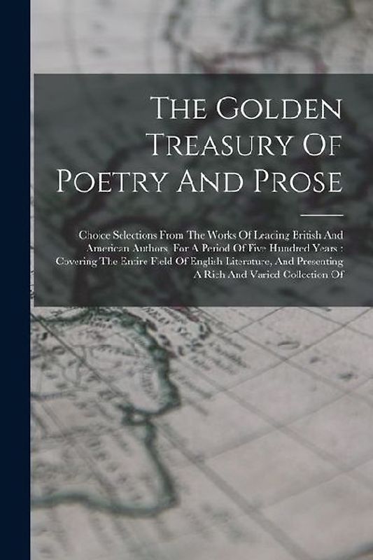 The Golden Treasury Of Poetry And Prose: Choice Selections From The Works Of Leading British And American Authors, For A Period Of Five Hundred Years: