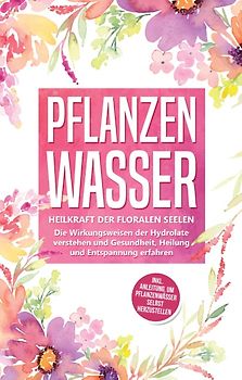 Pflanzenwasser: Heilkraft der floralen Seelen - Die Wirkungsweisen der Hydrolate verstehen und Gesundheit, Heilung und Entspannung erfahren inkl. Anleitung, um Pflanzenwässer selbst herzustellen