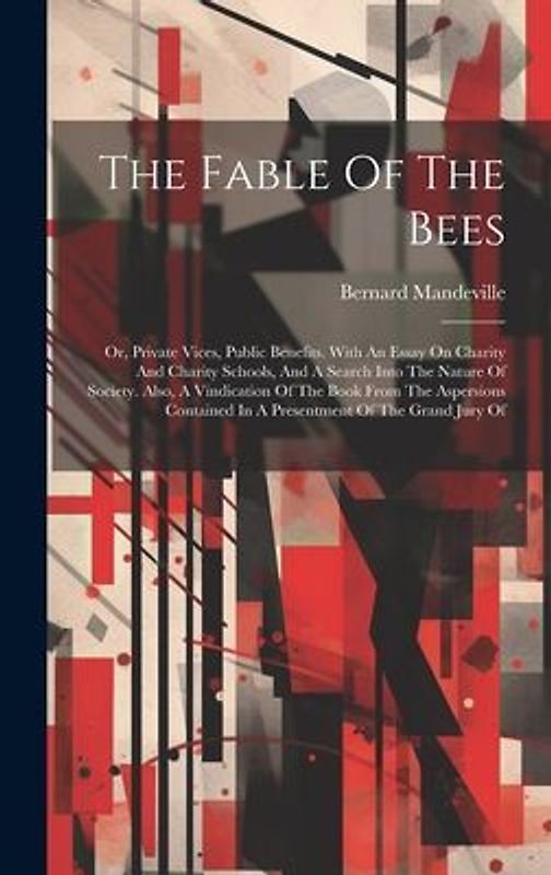 The Fable Of The Bees: Or, Private Vices, Public Benefits. With An Essay On Charity And Charity Schools, And A Search Into The Nature Of Soci