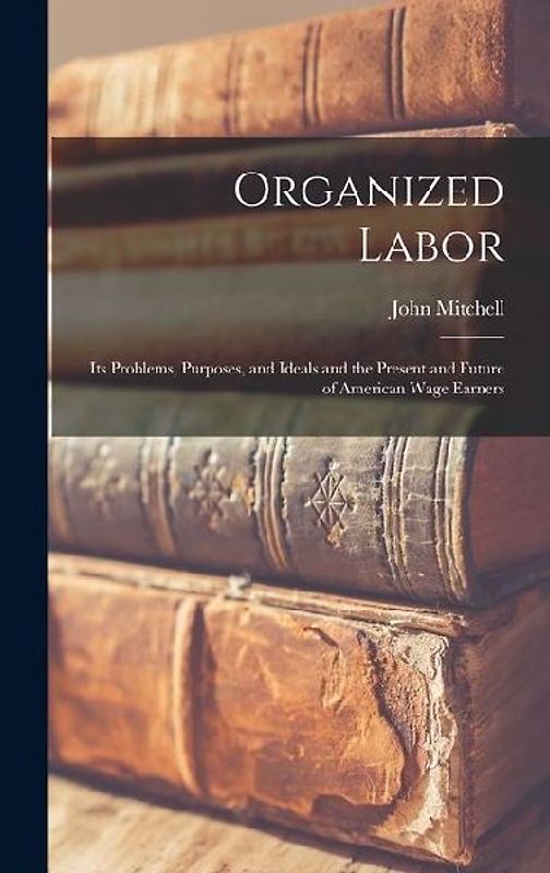 Organized Labor; Its Problems, Purposes, and Ideals and the Present and Future of American Wage Earners