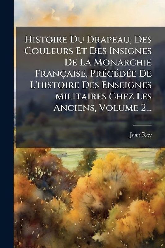 Histoire Du Drapeau, Des Couleurs Et Des Insignes De La Monarchie Française, PrÃ(c)cÃ(c)dÃ(c)e De L'histoire Des Enseignes Militaires Chez Les Anciens, Volume 2...