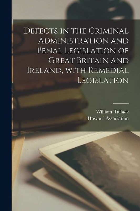Defects in the Criminal Administration and Penal Legislation of Great Britain and Ireland, With Remedial Legislation