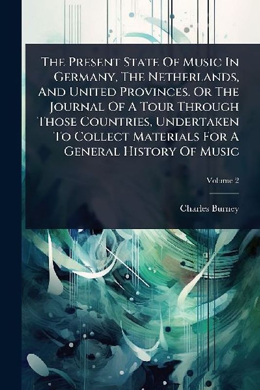 The Present State Of Music In Germany, The Netherlands, And United Provinces. Or The Journal Of A Tour Through Those Countries, Undertaken To Collect Materials For A General History Of Music