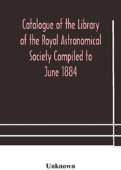 Catalogue Of The Library Of The Royal Astronomical Society Compiled To June 1884